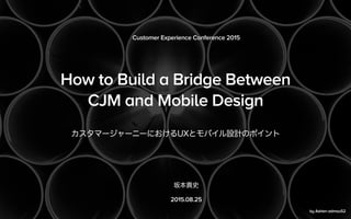 How to Build a Bridge Between
CJM and Mobile Design
カスタマージャーニーにおけるUXとモバイル設計のポイント
Customer Experience Conference 2015
坂本貴史
2015.08.25
by Adrien admou52
 