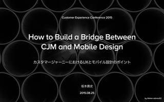 How to Build a Bridge Between
CJM and Mobile Design
カスタマージャーニーにおけるUXとモバイル設計のポイント
Customer Experience Conference 2015
坂本貴史
...