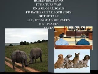 HUMAN RELATIONS
            IT´S A TURF WAR
         ON A GLOBAL SCALE
    I´D RATHER HEAR BOTH SIDES
              OF THE TALE
      SEE, IT´S NOT ABOUT RACES
              JUST PLACES
                  FACES




             
 