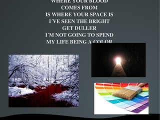 WHERE YOUR BLOOD
           COMES FROM
    IS WHERE YOUR SPACE IS
      I´VE SEEN THE BRIGHT
           GET DULLER
    I´M NOT GOING TO SPEND
     MY LIFE BEING A COLOR




           
 
