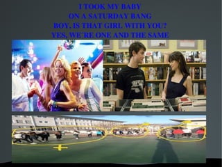 I TOOK MY BABY
         ON A SATURDAY BANG
    BOY, IS THAT GIRL WITH YOU?
    YES, WE´RE ONE AND THE SAME




             
 