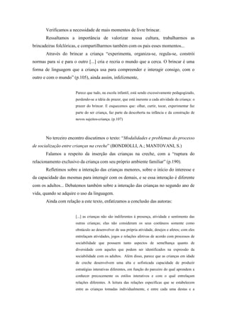 Verificamos a necessidade de mais momentos de livre brincar.
       Ressaltamos a importância de valorizar nossa cultura, trabalharmos as
brincadeiras folclóricas, e compartilharmos também com os pais esses momentos...
       Através do brincar a criança “experimenta, organiza-se, regula-se, constrói
normas para si e para o outro [...] cria e recria o mundo que a cerca. O brincar é uma
forma de linguagem que a criança usa para compreender e interagir consigo, com o
outro e com o mundo” (p.105), ainda assim, infelizmente,


                       Parece que tudo, na escola infantil, está sendo excessivamente pedagogizado,
                       perdendo-se a idéia de prazer, que está inerente a cada atividade da criança: o
                       prazer do brincar. E esquecemos que: olhar, curtir, tocar, experimentar faz
                       parte do ser criança, faz parte da descoberta na infância e da construção de
                       novos sujeitos-criança. (p.107)




       No terceiro encontro discutimos o texto: “Modalidades e problemas do processo
de socialização entre crianças na creche” (BONDIOLLI, A.; MANTOVANI, S.)
       Falamos a respeito da inserção das crianças na creche, com a “ruptura do
relacionamento exclusivo da criança com seu próprio ambiente familiar” (p.190).
       Refletimos sobre a interação das crianças menores, sobre o início do interesse e
da capacidade das mesmas para interagir com os demais, e se essa interação é diferente
com os adultos... Debatemos também sobre a interação das crianças no segundo ano de
vida, quando se adquire o uso da linguagem.
       Ainda com relação a este texto, enfatizamos a conclusão das autoras:


                       [...] as crianças não são indiferentes à presença, atividade e sentimento das
                       outras crianças; elas não consideram os seus coetâneos somente como
                       obstáculo ao desenvolver de usa própria atividade, desejos e afetos; com eles
                       entrelaçam atividades, jogos e relações afetivas de acordo com processos de
                       sociabilidade que possuem tanto aspectos de semelhança quanto de
                       diversidade com aqueles que podem ser identificados na expressão da
                       sociabilidade com os adultos. Além disso, parece que as crianças em idade
                       de creche desenvolvem uma alta e sofisticada capacidade de produzir
                       estratégias interativas diferentes, em função do parceiro do qual aprendem a
                       conhecer precocemente os estilos interativos e com o qual entrelaçam
                       relações diferentes. A leitura das relações específicas que se estabelecem
                       entre as crianças tomadas individualmente, e entre cada uma destas e a
 