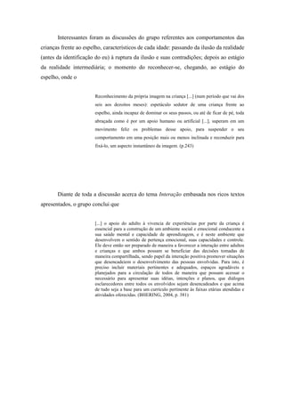 Interessantes foram as discussões do grupo referentes aos comportamentos das
crianças frente ao espelho, característicos de cada idade: passando da ilusão da realidade
(antes da identificação do eu) à ruptura da ilusão e suas contradições; depois ao estágio
da realidade intermediária; o momento do reconhecer-se, chegando, ao estágio do
espelho, onde o


                        Reconhecimento da própria imagem na criança [...] (num período que vai dos
                        seis aos dezoitos meses): espetáculo sedutor de uma criança frente ao
                        espelho, ainda incapaz de dominar os seus passos, ou até de ficar de pé, toda
                        abraçada como é por um apoio humano ou artificial [...], superam em um
                        movimento feliz os problemas desse apoio, para suspender o seu
                        comportamento em uma posição mais ou menos inclinada e reconduzir para
                        fixá-lo, um aspecto instantâneo da imagem. (p.243)




       Diante de toda a discussão acerca do tema Interação embasada nos ricos textos
apresentados, o grupo conclui que


                        [...] o apoio do adulto à vivencia de experiências por parte da criança é
                        essencial para a construção de um ambiente social e emocional conducente a
                        sua saúde mental e capacidade de aprendizagem, e é neste ambiente que
                        desenvolvem o sentido de pertença emocional, suas capacidades e controle.
                        Ele deve então ser preparado de maneira a favorecer a interação entre adultos
                        e crianças e que ambos possam se beneficiar das decisões tomadas de
                        maneira compartilhada, sendo papel da interação positiva promover situações
                        que desencadeiem o desenvolvimento das pessoas envolvidas. Para isto, é
                        preciso incluir materiais pertinentes e adequados, espaços agradáveis e
                        planejados para a circulação de todos de maneira que possam acessar o
                        necessário para apresentar suas idéias, intenções e planos, que diálogos
                        esclarecedores entre todos os envolvidos sejam desencadeados e que acima
                        de tudo seja a base para um currículo pertinente às faixas etárias atendidas e
                        atividades oferecidas. (BHERING, 2004, p. 381)
 