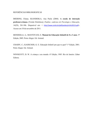 REFERÊNCIAS BIBLIOGRÁFICAS


BHERING, Eliana; SGANDERLA, Ana Paola (2004). A escala de interação
professor-criança. [Versão Eletrônica]. Paidéia: cadernos de Psicologia e Educação,
14(29), 381-386. Disponível em: < http://www.scielo.br/pdf/paideia/v14n29/13.pdf>.
Acesso em 10 de novembro de 2011.


BONDIOLLI, A.; MANTOVANI, S. Manual de Educação Infantil de 0 a 3 anos. 9ª
Edição, 2005. Porto Alegre: Ed. Artmed.


CRAIDY, C.; KAERCHER, G. E. Educação Infantil pra que te quer? 1ª Edição, 2001.
Porto Alegre: Ed. Artmed.


WINNICOTT, D. W. A criança e seu mundo. 6ª Edição, 1985. Rio de Janeiro: Zahar
Editora.
 