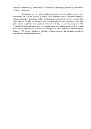 menores a estruturar seu pensamento e se comunicar verbalmente, mesmo que de maneira
primária e rudimentar.

            Ressaltamos ser de total relevância considerar as brincadeiras como parte
fundamental da vida das crianças e através desse momento lúdico o desenvolvimento da
linguagem ocorre de maneira espontânea e natural, tanto quanto comer, dormir, andar ou falar.
Basta observar um bebê nas diferentes fases de seu crescimento para confirmar tal fato: logo
que descobre as próprias mãos, começa a brincar com elas, a descoberta dos pés é outro
brinquedo fascinante, diverte-se com a voz quando balbucia os primeiros sons etc. É brincando
que a criança conhece a si e ao mundo e a linguagem vai sendo aprendida e não ensinada (In
Bruner, 1978). Assim, valorizar e estimular o desenvolvimento da linguagem através de
brincadeiras é fundamental nesta fase.
 