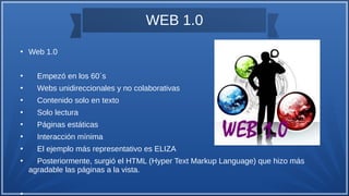 WEB 1.0
●
Web 1.0
●
Empezó en los 60´s
●
Webs unidireccionales y no colaborativas
●
Contenido solo en texto
●
Solo lectura
●
Páginas estáticas
●
Interacción mínima
●
El ejemplo más representativo es ELIZA
●
Posteriormente, surgió el HTML (Hyper Text Markup Language) que hizo más
agradable las páginas a la vista.
●
 