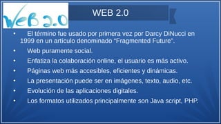 WEB 2.0
●
El término fue usado por primera vez por Darcy DiNucci en
1999 en un artículo denominado “Fragmented Future”.
●
Web puramente social.
●
Enfatiza la colaboración online, el usuario es más activo.
●
Páginas web más accesibles, eficientes y dinámicas.
●
La presentación puede ser en imágenes, texto, audio, etc.
●
Evolución de las aplicaciones digitales.
●
Los formatos utilizados principalmente son Java script, PHP.
 