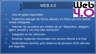 WEB 4.0
●
Uso de gafas especiales.
●
Podremos dialogar de forma natural y en línea con una agente
virtual inteligente.
●
Internet: Se accederá por medios de un “dispositivo, delgado,
ligero, portátil y con muy alta resolución”.
●
Integrado en los vehículos.
●
Existirán implantes neuronales con acceso directo a la Red.
●
Ordenadores tendrán gran potencia de proceso 1016 cálculos
por segundo.
 