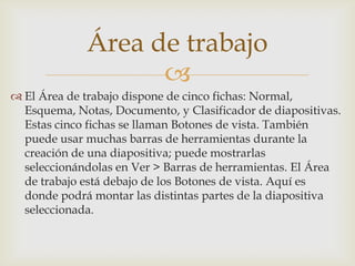 Área de trabajo

 El Área de trabajo dispone de cinco fichas: Normal,
Esquema, Notas, Documento, y Clasificador de diapositivas.
Estas cinco fichas se llaman Botones de vista. También
puede usar muchas barras de herramientas durante la
creación de una diapositiva; puede mostrarlas
seleccionándolas en Ver > Barras de herramientas. El Área
de trabajo está debajo de los Botones de vista. Aquí es
donde podrá montar las distintas partes de la diapositiva
seleccionada.

 