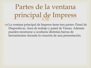 Partes de la ventana
principal de Impress

 La ventana principal de Impress tiene tres partes: Panel de
Diapositivas, Área de trabajo y panel de Tareas. Además
pueden mostrarse u ocultarse distintas barras de
herramientas durante la creación de una presentación.

 