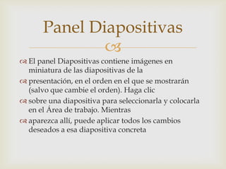 Panel Diapositivas

 El panel Diapositivas contiene imágenes en
miniatura de las diapositivas de la
 presentación, en el orden en el que se mostrarán
(salvo que cambie el orden). Haga clic
 sobre una diapositiva para seleccionarla y colocarla
en el Área de trabajo. Mientras
 aparezca allí, puede aplicar todos los cambios
deseados a esa diapositiva concreta

 