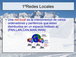 1ºRedes Locales
● Una red local es la interconexion de varios
ordenadores y perifericos que estan
distribuidos en un espacio limitado ej:
(PAN,LAN,CAN,MAN,WAN)
 