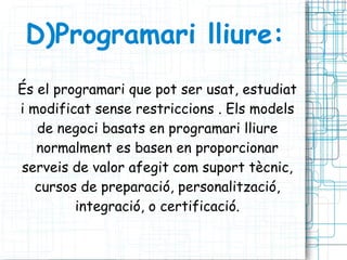 D)Programari lliure: És el programari que pot ser usat, estudiat i modificat sense restriccions . Els models de negoci basats en programari lliure normalment es basen en proporcionar serveis de valor afegit com suport tècnic, cursos de preparació, personalització, integració, o certificació. 