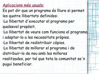 Aplicacions més usuals: Es pot dir que un programa és lliure si permet les quatre llibertats definides: ·La llibertat d'executar el programa per qualsevol propòsit. ·La llibertat de veure com funciona el programa i adaptar-lo a les necessitats pròpies. ·La llibertat de redistribuir còpies. ·La llibertat de millorar el programa i de distribuir-lo de nou amb les millores realitzades, per tal que tota la comunitat se'n pugui beneficiar. 