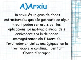A)Arxiu Un arxiu és un grup de dades estructurades que són guardats en algun medi i poden ser usats per les aplicacions. La motivació inicial dels arxivadors era la de poder emmagatzemar els fitxers de l'ordinador en cintes analògiques, on la informació era contínua i per tant s'havia d'agrupar . 
