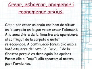 Crear, esborrar, anomenar i reanomenar arxius: Crear :  per crear un arxiu ens hem de situar en la carpeta en la que volem crear l'element. A la zona dreta de la finestra ens apareixerà el contingut de la carpeta o unitat seleccionada. A continuació farem clic amb el botó esquerre del ratolí a ''arxiu'' de la finestra perquè es despleguin les opcions. Farem clic a ''nou''i allà crearem al nostre gust l'arxiu nou. 