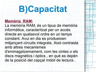 B)Capacitat Memòria  RAM: La memòria RAM, és un tipus de memòria informàtica, caracteritzat per un accés directe en qualsevol ordre en un temps constant. Avui en dia es produeixen mitjançant circuits integrats. Això contrasta amb altres mecanismes d'emmagatzemament, com les cintes o els discs magnètics i òptics , en què es depèn de la posició del capçal mòbil de lectura . 