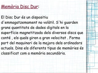 Memòria Disc Dur : El Disc Dur és un dispositiu d'emmagatzemament no volàtil. S'hi guarden grans quantitats de dades digitals en la superfície magnetitzada dels diversos discs que conté , els quals giren a gran velocitat . Forma part del maquinari de la majora dels ordinadors actuals. Dins els diferents tipus de memòries és classificat com a memòria secundària. 