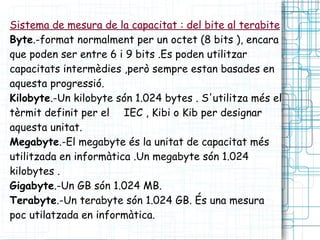 Sistema de mesura de la capacitat : del bite al terabite   Byte .-format normalment per un octet (8 bits ), encara que poden ser entre 6 i 9 bits .Es poden utilitzar capacitats intermèdies ,però sempre estan basades en aquesta progressió. Kilobyte .-Un kilobyte són 1.024 bytes . S'utilitza més el tèrmit definit per el  IEC , Kibi o Kib per designar aquesta unitat.  Megabyte .-El megabyte és la unitat de capacitat més utilitzada en informàtica .Un megabyte són 1.024 kilobytes . Gigabyte .-Un GB són 1.024 MB. Terabyte .-Un terabyte són 1.024 GB. És una mesura poc utilatzada en informàtica. 