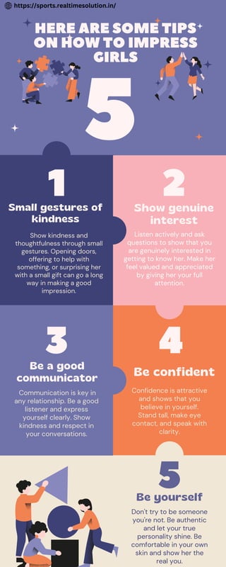 5
HERE ARE SOME TIPS
ON HOW TO IMPRESS
GIRLS
3
2
Be a good
communicator
Be confident
Show genuine
interest
1
Be yourself
Small gestures of
kindness
Communication is key in
any relationship. Be a good
listener and express
yourself clearly. Show
kindness and respect in
your conversations.
Confidence is attractive
and shows that you
believe in yourself.
Stand tall, make eye
contact, and speak with
clarity.
Listen actively and ask
questions to show that you
are genuinely interested in
getting to know her. Make her
feel valued and appreciated
by giving her your full
attention.
Don't try to be someone
you're not. Be authentic
and let your true
personality shine. Be
comfortable in your own
skin and show her the
real you.
Show kindness and
thoughtfulness through small
gestures. Opening doors,
offering to help with
something, or surprising her
with a small gift can go a long
way in making a good
impression.
5
4
https://sports.realtimesolution.in/
 
