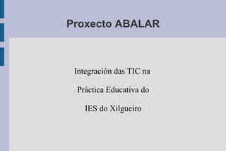 Proxecto ABALAR
Integración das TIC na
Práctica Educativa do
IES do Xilgueiro
 