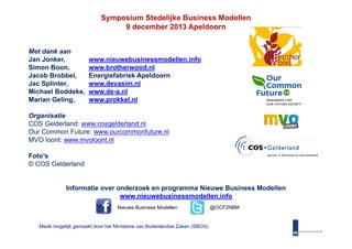 Symposium Stedelijke Business Modellen
9 december 2013 Apeldoorn
Met dank aan
Jan Jonker,
Simon Boon,
Boon
Jacob Brobbel,
Jac Splinter,
Michael Boddeke,
Marian Geling,

www.nieuwebusinessmodellen.info
www.brotherwood.nl
www brotherwood nl
Energiefabriek Apeldoorn
www.devasim.nl
www.de-a.nl
www.prokkel.nl

Organisatie
COS Gelderland: www cosgelderland nl
www.cosgelderland.nl
Our Common Future: www.ourcommonfuture.nl
MVO loont: www.mvoloont.nl
Foto’s
© COS Gelderland

Informatie over onderzoek en programma Nieuwe Business Modellen
www.nieuwebusinessmodellen.info
Nieuwe Business Modellen

Mede mogelijk gemaakt door het Ministerie van Buitenlandse Zaken (SBOS).

@
@OCF2NBM

 