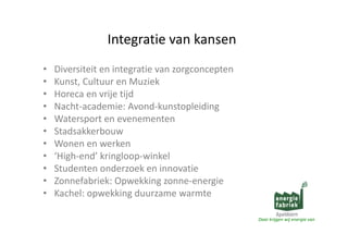 Integratievankansen
Integratie van kansen
•
•
•
•
•
•
•
•
•
•
•

Diversiteitenintegratievanzorgconcepten
Di
it it i t
ti
t
Kunst,CultuurenMuziek
Horecaenvrijetijd
Horeca en vrije tijd
Nacht‐academie:Avond‐kunstopleiding
Watersportenevenementen
p
Stadsakkerbouw
Wonenenwerken
‘High‐end’kringloop‐winkel
Studentenonderzoekeninnovatie
Zonnefabriek:Opwekkingzonne‐energie
Z
f bi k O
kki
i
Kachel:opwekkingduurzamewarmte
Daarkrijgenwijenergievan

 