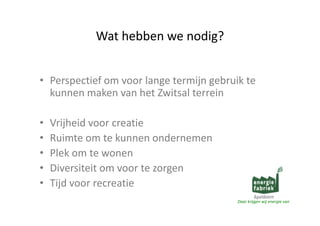 Wathebbenwenodig?
Wat hebben we nodig?
• Perspectiefomvoorlangetermijngebruikte
kunnenmakenvanhetZwitsal terrein
•
•
•
•
•

Vrijheidvoorcreatie
Ruimteomtekunnenondernemen
Ruimte om te kunnen ondernemen
Plekomtewonen
Diversiteitomvoortezorgen
i
i i
Tijdvoorrecreatie
Daarkrijgenwijenergievan

 
