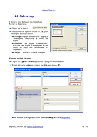 fr.OpenOffice.org 
4.4 Style de page 
Il définit le fond de toutes les diapositives 
formant le diaporama. 
Cliquer sur le bouton 
Sélectionner un style et cliquer sur OK pour 
l'appliquer à la diapo active. 
Échanger la page d'arrière-plan : applique 
l'arrière-plan sélectionné à toutes les 
diapos. 
Supprimer les pages d'arrière-plan : 
supprime les diapos d'arrière-plan et les 
mises en page non référencées du 
diaporama. 
Charger... : affiche la boîte de dialogue... 
Charger un style de page : 
Cliquer sur Options / Autres pour avoir l'aperçu du modèle choisi. 
Choisir alors une catégorie, puis un modèle, puis cliquer OK. 
Les modèles à charger sont créés en mode Masque (voir le chapitre 5). 
Impress_Initiation.odt Retour au Sommaire 10 / 19 
 