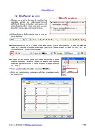 fr.OpenOffice.org 
4.5 Modification du texte 
Cliquer sur la zone de texte à modifier, les 
poignées vertes de redimensionnement 
s'affichent. Quand la bordure est épaisse et 
striée, la zone est en mode texte et le curseur 
clignotant indique où sera inséré le texte. 
Utiliser la barre de formatage pour la mise en 
forme du texte. 
Un deuxième clic sur la bordure striée, elle devient fine et transparente. La zone de texte se 
traite alors comme n'importe quel objet graphique (déplacement, couleur de fond, etc.) en 
utilisant la barre Lignes & remplissage. 
Cliquer sur le bouton Style pour faire apparaître la barre 
flottante de styles. Le fait de cliquer sur telle ou telle zone de 
texte fait apparaître dans la barre flottante le style appliqué 
(ex : Plan1). 
Faire un clic-droit sur le style, cliquer sur Modifier. 
Faire les modifications voulues en vérifiant onglet par onglet 
les paramètres. 
Impress_Initiation.odt Retour au Sommaire 11 / 19 
 