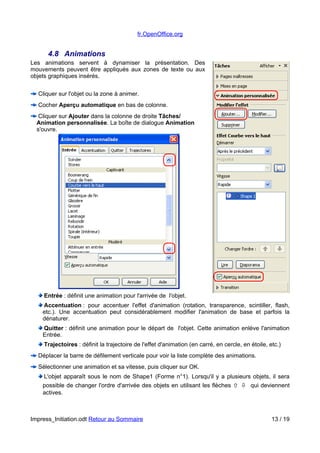 fr.OpenOffice.org 
4.8 Animations 
Les animations servent à dynamiser la présentation. Des 
mouvements peuvent être appliqués aux zones de texte ou aux 
objets graphiques insérés. 
Cliquer sur l'objet ou la zone à animer. 
Cocher Aperçu automatique en bas de colonne. 
Cliquer sur Ajouter dans la colonne de droite Tâches/ 
Animation personnalisée. La boîte de dialogue Animation 
s'ouvre. 
Entrée : définit une animation pour l'arrivée de l'objet. 
Accentuation : pour accentuer l'effet d'animation (rotation, transparence, scintiller, flash, 
etc.). Une accentuation peut considérablement modifier l'animation de base et parfois la 
dénaturer. 
Quitter : définit une animation pour le départ de l'objet. Cette animation enlève l'animation 
Entrée. 
Trajectoires : définit la trajectoire de l'effet d'animation (en carré, en cercle, en étoile, etc.) 
Déplacer la barre de défilement verticale pour voir la liste complète des animations. 
Sélectionner une animation et sa vitesse, puis cliquer sur OK. 
L'objet apparaît sous le nom de Shape1 (Forme n°1). Lorsqu'il y a plusieurs objets, il sera 
possible de changer l'ordre d'arrivée des objets en utilisant les flèches   qui deviennent 
actives. 
Impress_Initiation.odt Retour au Sommaire 13 / 19 
 