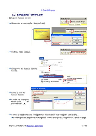 fr.OpenOffice.org 
5.2 Enregistrer l'arrière plan 
Lorsque le masque est fini : 
Renommer le masque (Ex : MasqueSoleil) 
Sortir du mode Masque. 
Enregistrer le masque comme 
modèle. 
Entrer le nom du 
masque modèle. 
Choisir la catégorie 
Arrière-plans de 
présentation > OK. 
Fermer le diaporama sans l'enregistrer (le modèle étant déjà enregistré juste avant). 
L'arrière-plan est disponible et chargeable comme expliqué au paragraphe 4.4 Style de page. 
Impress_Initiation.odt Retour au Sommaire 18 / 19 
 