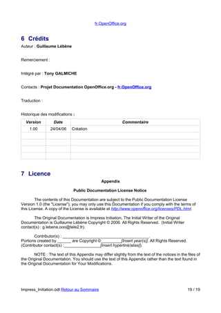 fr.OpenOffice.org 
6 Crédits 
Auteur : Guillaume Lébène 
Remerciement : 
Intégré par : Tony GALMICHE 
Contacts : Projet Documentation OpenOffice.org - f r.OpenOffice.org 
Traduction : 
Historique des modifications : 
Version Date Commentaire 
1.00 24/04/06 Création 
7 Licence 
Appendix 
Public Documentation License Notice 
The contents of this Documentation are subject to the Public Documentation License 
Version 1.0 (the "License"); you may only use this Documentation if you comply with the terms of 
this License. A copy of the License is available at http://www.openoffice.org/licenses/PDL.html. 
The Original Documentation is Impress Initiation. The Initial Writer of the Original 
Documentation is Guillaume Lébène Copyright © 2006. All Rights Reserved. (Initial Writer 
contact(s) : g.lebene.ooo@tele2.fr). 
Contributor(s) : ______________________________________. 
Portions created by ______ are Copyright ©_________[Insert year(s)]. All Rights Reserved. 
(Contributor contact(s) :________________[Insert hyperlink/alias]). 
NOTE : The text of this Appendix may differ slightly from the text of the notices in the files of 
the Original Documentation. You should use the text of this Appendix rather than the text found in 
the Original Documentation for Your Modifications. 
Impress_Initiation.odt Retour au Sommaire 19 / 19 
