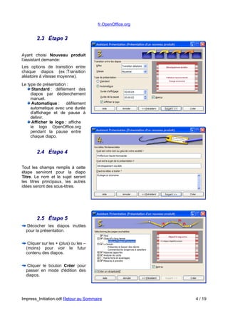 fr.OpenOffice.org 
2.3 Étape 3 
Ayant choisi Nouveau produit 
l'assistant demande: 
Les options de transition entre 
chaque diapos (ex :Transition 
aléatoire à vitesse moyenne). 
Le type de présentation : 
Standard : défilement des 
diapos par déclenchement 
manuel. 
Automatique : défilement 
automatique avec une durée 
d'affichage et de pause à 
définir. 
Afficher le logo : affiche 
le logo OpenOffice.org 
pendant la pause entre 
chaque diapo. 
2.4 Étape 4 
Tout les champs remplis à cette 
étape serviront pour la diapo 
Titre. Le nom et le sujet seront 
les titres principaux, les autres 
idées seront des sous-titres. 
2.5 Étape 5 
Décocher les diapos inutiles 
pour la présentation. 
Cliquer sur les + (plus) ou les – 
(moins) pour voir le futur 
contenu des diapos. 
Cliquer le bouton Créer pour 
passer en mode d'édition des 
diapos. 
Impress_Initiation.odt Retour au Sommaire 4 / 19 
 