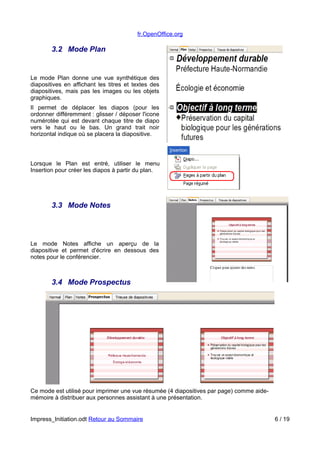 fr.OpenOffice.org 
3.2 Mode Plan 
Le mode Plan donne une vue synthétique des 
diapositives en affichant les titres et textes des 
diapositives, mais pas les images ou les objets 
graphiques. 
Il permet de déplacer les diapos (pour les 
ordonner différemment : glisser / déposer l'icone 
numérotée qui est devant chaque titre de diapo 
vers le haut ou le bas. Un grand trait noir 
horizontal indique où se placera la diapositive. 
Lorsque le Plan est entré, utiliser le menu 
Insertion pour créer les diapos à partir du plan. 
3.3 Mode Notes 
Le mode Notes affiche un aperçu de la 
diapositive et permet d'écrire en dessous des 
notes pour le conférencier. 
3.4 Mode Prospectus 
Ce mode est utilisé pour imprimer une vue résumée (4 diapositives par page) comme aide-mémoire 
à distribuer aux personnes assistant à une présentation. 
Impress_Initiation.odt Retour au Sommaire 6 / 19 
 