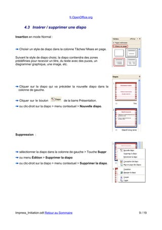 fr.OpenOffice.org 
4.3 Insérer / supprimer une diapo 
Insertion en mode Normal : 
Choisir un style de diapo dans la colonne Tâches/ Mises en page. 
Suivant le style de diapo choisi, la diapo contiendra des zones 
prédéfinies pour recevoir un titre, du texte avec des puces, un 
diagramme/ graphique, une image, etc. 
Cliquer sur la diapo qui va précéder la nouvelle diapo dans la 
colonne de gauche. 
Cliquer sur le bouton de la barre Présentation. 
ou clic-droit sur la diapo > menu contextuel > Nouvelle diapo. 
Suppression : 
sélectionner la diapo dans la colonne de gauche > Touche Suppr 
ou menu Édition > Supprimer la diapo 
ou clic-droit sur la diapo > menu contextuel > Supprimer la diapo. 
Impress_Initiation.odt Retour au Sommaire 9 / 19 
 