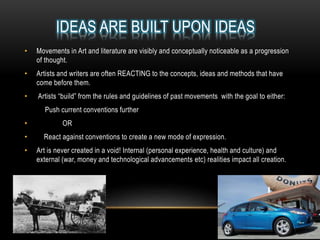 IDEAS ARE BUILT UPON IDEAS
• Movements in Art and literature are visibly and conceptually noticeable as a progression
of thought.
• Artists and writers are often REACTING to the concepts, ideas and methods that have
come before them.
• Artists “build” from the rules and guidelines of past movements with the goal to either:
Push current conventions further
• OR
• React against conventions to create a new mode of expression.
• Art is never created in a void! Internal (personal experience, health and culture) and
external (war, money and technological advancements etc) realities impact all creation.
 