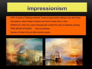 • LIFE= A series of “fleeting moments” (move or pass quickly, lasting a very short time)
• Attempted to capture these moments and forever freeze them in time.
• RADICALS in their time, early impressionists violated the rules of academic painting.
• FREE BRUSH STROKES Short and Broken.
• Scenes of modern life and often painted outside.
 