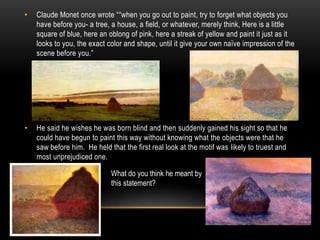 • Claude Monet once wrote ““when you go out to paint, try to forget what objects you
have before you- a tree, a house, a field, or whatever, merely think, Here is a little
square of blue, here an oblong of pink, here a streak of yellow and paint it just as it
looks to you, the exact color and shape, until it give your own naïve impression of the
scene before you.”
• He said he wishes he was born blind and then suddenly gained his sight so that he
could have begun to paint this way without knowing what the objects were that he
saw before him. He held that the first real look at the motif was likely to truest and
most unprejudiced one.
What do you think he meant by
this statement?
 