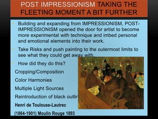 POST IMPRESSIONISM TAKING THE
FLEETING MOMENT A BIT FURTHER
• Building and expanding from IMPRESSIONISM, POST-
IMPRESSIONISM opened the door for artist to become
more experimental with technique and imbed personal
and emotional elements into their work.
• Take Risks and push painting to the outermost limits to
see what they could get away with.
• How did they do this?
Cropping/Composition
Color Harmonies
Multiple Light Sources
Reintroduction of black outlines
Henri de Toulouse-Lautrec
(1864-1901) Moulin Rouge 1893
 