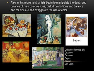 • Also in this movement, artists begin to manipulate the depth and
balance of their compositions, distort proportions and balance
and manipulate and exaggerate the use of color.
Clockwise from top left:
Cezanne
Cezanne
Degas
Seurat
Van Gogh
 