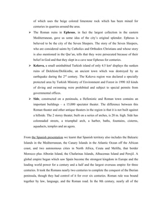 of which uses the beige colored limestone rock which has been mined for
       centuries in quarries around the area.
    The Roman ruins in Ephesus, in fact the largest collection in the eastern
       Mediterranean, gave us some idea of the city’s original splendor. Ephesus is
       believed to be the city of the Seven Sleepers. The story of the Seven Sleepers,
       who are considered saints by Catholics and Orthodox Christians and whose story
       is also mentioned in the Qur’an, tells that they were persecuted because of their
       belief in God and that they slept in a cave near Ephesus for centuries.
    Kekova, a small uninhabited Turkish island of only 4.5 km² displays the sunken
       ruins of Dolchiste/Dolikisthe, an ancient town which was destroyed by an
       earthquake during the 2nd century. The Kekova region was declared a specially
       protected area by Turkish Ministry of Environment and Forest in 1990 All kinds
       of diving and swimming were prohibited and subject to special permits from
       governmental offices.
    Side, constructed on a peninsula, a Hellenistic and Roman town contains an
       important buildings – a 15,000 spectator theater. The difference between this
       Roman theater and other antique theaters in the region is that it is not built against
       a hillside. The 2 storey theater, built on a series of arches, is 20 m. high. Side has
       colonnaded streets, a triumphal arch, a harbor, baths, fountains, cisterns,
       aquaducts, temples and an agora.


From the Spanish presentation we learnt that Spanish territory also includes the Balearic
Islands in the Mediterranean, the Canary Islands in the Atlantic Ocean off the African
coast, and two autonomous cities in North Africa, Ceuta and Melilla, that border
Morocco plus Alborán Island, the Chafarinas Islands, Alhucemas Island and Perejil. A
global empire began which saw Spain become the strongest kingdom in Europe and the
leading world power for a century and a half and the largest overseas empire for three
centuries. It took the Romans nearly two centuries to complete the conquest of the Iberian
peninsula, though they had control of it for over six centuries. Roman rule was bound
together by law, language, and the Roman road. In the 8th century, nearly all of the
 