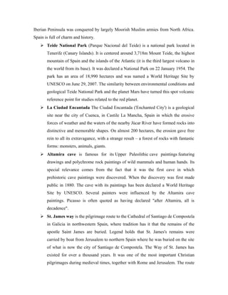 Iberian Peninsula was conquered by largely Moorish Muslim armies from North Africa.
Spain is full of charm and history.
    Teide National Park (Parque Nacional del Teide) is a national park located in
       Tenerife (Canary Islands). It is centered around 3,718m Mount Teide, the highest
       mountain of Spain and the islands of the Atlantic (it is the third largest volcano in
       the world from its base). It was declared a National Park on 22 January 1954. The
       park has an area of 18,990 hectares and was named a World Heritage Site by
       UNESCO on June 29, 2007. The similarity between environmental conditions and
       geological Teide National Park and the planet Mars have turned this spot volcanic
       reference point for studies related to the red planet.
    La Ciudad Encantada The Ciudad Encantada ('Enchanted City') is a geological
       site near the city of Cuenca, in Castile La Mancha, Spain in which the erosive
       forces of weather and the waters of the nearby Júcar River have formed rocks into
       distinctive and memorable shapes. On almost 200 hectares, the erosion gave free
       rein to all its extravagance, with a strange result – a forest of rocks with fantastic
       forms: monsters, animals, giants.
    Altamira cave is famous for its Upper Paleolithic cave paintings featuring
       drawings and polychrome rock paintings of wild mammals and human hands. Its
       special relevance comes from the fact that it was the first cave in which
       prehistoric cave paintings were discovered. When the discovery was first made
       public in 1880. The cave with its paintings has been declared a World Heritage
       Site by UNESCO. Several painters were influenced by the Altamira cave
       paintings. Picasso is often quoted as having declared "after Altamira, all is
       decadence".
    St. James way is the pilgrimage route to the Cathedral of Santiago de Compostela
       in Galicia in northwestern Spain, where tradition has it that the remains of the
       apostle Saint James are buried. Legend holds that St. James's remains were
       carried by boat from Jerusalem to northern Spain where he was buried on the site
       of what is now the city of Santiago de Compostela. The Way of St. James has
       existed for over a thousand years. It was one of the most important Christian
       pilgrimages during medieval times, together with Rome and Jerusalem. The route
 