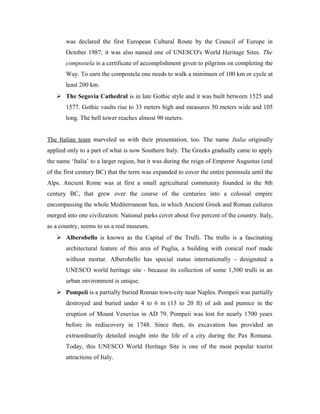 was declared the first European Cultural Route by the Council of Europe in
       October 1987; it was also named one of UNESCO's World Heritage Sites. The
       compostela is a certificate of accomplishment given to pilgrims on completing the
       Way. To earn the compostela one needs to walk a minimum of 100 km or cycle at
       least 200 km.
    The Segovia Cathedral is in late Gothic style and it was built between 1525 and
       1577. Gothic vaults rise to 33 meters high and measures 50 meters wide and 105
       long. The bell tower reaches almost 90 meters.


The Italian team marveled us with their presentation, too. The name Italia originally
applied only to a part of what is now Southern Italy. The Greeks gradually came to apply
the name ‘Italia’ to a larger region, but it was during the reign of Emperor Augustus (end
of the first century BC) that the term was expanded to cover the entire peninsula until the
Alps. Ancient Rome was at first a small agricultural community founded in the 8th
century BC, that grew over the course of the centuries into a colossal empire
encompassing the whole Mediterranean Sea, in which Ancient Greek and Roman cultures
merged into one civilization. National parks cover about five percent of the country. Italy,
as a country, seems to us a real museum.
    Alberobello is known as the Capital of the Trulli. The trullo is a fascinating
       architectural feature of this area of Puglia, a building with conical roof made
       without mortar. Alberobello has special status internationally - designated a
       UNESCO world heritage site - because its collection of some 1,500 trulli in an
       urban environment is unique.
    Pompeii is a partially buried Roman town-city near Naples. Pompeii was partially
       destroyed and buried under 4 to 6 m (13 to 20 ft) of ash and pumice in the
       eruption of Mount Vesuvius in AD 79. Pompeii was lost for nearly 1700 years
       before its rediscovery in 1748. Since then, its excavation has provided an
       extraordinarily detailed insight into the life of a city during the Pax Romana.
       Today, this UNESCO World Heritage Site is one of the most popular tourist
       attractions of Italy.
 