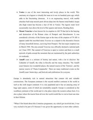  Venice is one of the most interesting and lovely places in the world. This
        sanctuary on a lagoon is virtually the same as it was six hundred years ago, which
        adds to the fascinating character.     It is an engineering marvel, with marble
        churches built atop ancient posts driven deep into the barene (mud banks) Acqua
        alta (high water) has become a fact of life in Venice. The lagoon water level
        occasionally rises above the level of the squares and streets, flooding them.
     Mount Vesuvius is best known for its eruption in AD 79 that led to the burying
        and destruction of the Roman cities of Pompeii and Herculaneum. It was
        considered a divinity of the Genius type at the time of the eruption of 79 AD: it
        appears under the inscribed name Vesuvius as a serpent in the decorative frescos
        of many household shrines, surviving from Pompeii. The last major eruption was
        in March 1944. The area around Vesuvius was officially declared a national park
        on 5 June 1995. The summit of Vesuvius is open to visitors and there is a small
        network of paths around the mountain that are maintained by the park authorities
        on weekends.
     Amalfi coast is a mixture of history and nature, with a lot to discover: the
        Cathedral of Amalfi, the villas in Ravello and the many churches. The Amalfi
        coast features two wonderful places, the natural reserve of the ‘Ferriera’, and the
        marine reserve of ‘Punta Campanella’. There are many traditional events on the
        Amalfi coast: Saints days, and festivals and celebrations for everyone.


Europe is abundantly rich in natural attractions that contain old and valuable
constructions. The European continent is the second smallest continent in the world as
well as the sixth largest continent. It is very populated and it has an amazing array of
huge open spaces, some of which are remarkably unspoilt. Europe is considered as the
wealthiest continent of the world and it is the place where the western culture born. It is
also a place where the tourist from all over the world would like to visit at least one time
in their lifetime.


“When I first heard about this Comenius programme, my school got involved into, I was
very excited to be part of it because I was given the opportunity to meet other cultures.
 