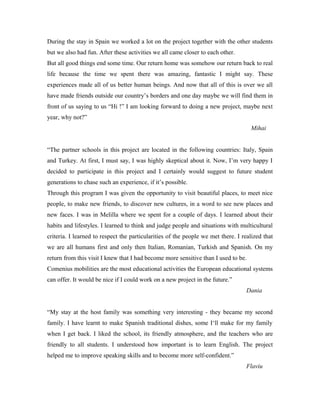 During the stay in Spain we worked a lot on the project together with the other students
but we also had fun. After these activities we all came closer to each other.
But all good things end some time. Our return home was somehow our return back to real
life because the time we spent there was amazing, fantastic I might say. These
experiences made all of us better human beings. And now that all of this is over we all
have made friends outside our country’s borders and one day maybe we will find them in
front of us saying to us “Hi !” I am looking forward to doing a new project, maybe next
year, why not?”
                                                                                    Mihai


“The partner schools in this project are located in the following countries: Italy, Spain
and Turkey. At first, I must say, I was highly skeptical about it. Now, I’m very happy I
decided to participate in this project and I certainly would suggest to future student
generations to chase such an experience, if it’s possible.
Through this program I was given the opportunity to visit beautiful places, to meet nice
people, to make new friends, to discover new cultures, in a word to see new places and
new faces. I was in Melilla where we spent for a couple of days. I learned about their
habits and lifestyles. I learned to think and judge people and situations with multicultural
criteria. I learned to respect the particularities of the people we met there. I realized that
we are all humans first and only then Italian, Romanian, Turkish and Spanish. On my
return from this visit I knew that I had become more sensitive than I used to be.
Comenius mobilities are the most educational activities the European educational systems
can offer. It would be nice if I could work on a new project in the future.”
                                                                                  Dania


“My stay at the host family was something very interesting - they became my second
family. I have learnt to make Spanish traditional dishes, some I‘ll make for my family
when I get back. I liked the school, its friendly atmosphere, and the teachers who are
friendly to all students. I understood how important is to learn English. The project
helped me to improve speaking skills and to become more self-confident.”
                                                                                  Flaviu
 