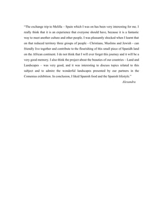 “The exchange trip to Melilla – Spain which I was on has been very interesting for me. I
really think that it is an experience that everyone should have, because it is a fantastic
way to meet another culture and other people. I was pleasantly shocked when I learnt that
on that reduced territory three groups of people - Christians, Muslims and Jewish - can
friendly live together and contribute to the flourishing of this small piece of Spanidh land
on the African continent. I do not think that I will ever forget this journey and it will be a
very good memory. I also think the project about the beauties of our countries – Land and
Landscapes – was very good, and it was interesting to discuss topics related to this
subject and to admire the wonderful landscapes presented by our partners in the
Comenius exhibition. In conclusion, I liked Spanish food and the Spanish lifestyle.”
                                                                                Alexandra
 
