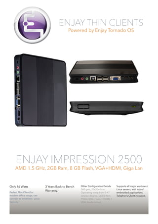 ENJAY THIN CLIENTS 
Powered by Enjay Tornado OS 
ENJAY IMPRESSION 2500 
AMD 1.5 GHz, 2GB Ram, 8 GB Flash, VGA+HDMI, Giga Lan 
Only 16 Watts 
Perfect Thin Client for 
modern office usage, can 
connect to windows / Linux 
Servers. 
3 Years Back to Bench 
Warranty. 
!!! 
Other Configuration Details 
560 gms, 20x20x4 cm 
Operating temp from 0-47 
degree degree, DDR3 Ram, 
1920x1200, 7 usb, 1 HDMI, 1 
VGA, Audio in/out, 
Supports all major windows / 
Linux servers, with lots of 
embedded applications. 
Telephony Client included. 
