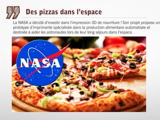 Des pizzas dans l’espace

La NASA a décidé d'investir dans l'impression 3D de nourriture ! Son projet propose un
prototype d'imprimante spécialisée dans la production alimentaire automatisée et
destinée à aider les astronautes lors de leur long séjours dans l'espace.

 