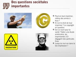 Des questions sociétales
importantes
 Peut on tout imprimer,
même des armes à
feux ?
 A-t-on le droit de tout
imprimer ? Le copyright
en question
 Est ce nocif pour la
santé ? Selon une étude
américaine, les
imprimantes 3 D
dégagent des particules
fines
 Jusqu’où ira-t-on dans la
bio-impression ?

 